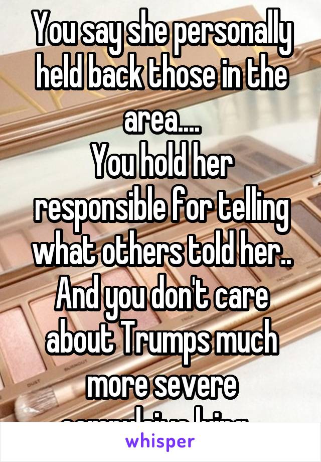 You say she personally held back those in the area....
You hold her responsible for telling what others told her..
And you don't care about Trumps much more severe compulsive lying...