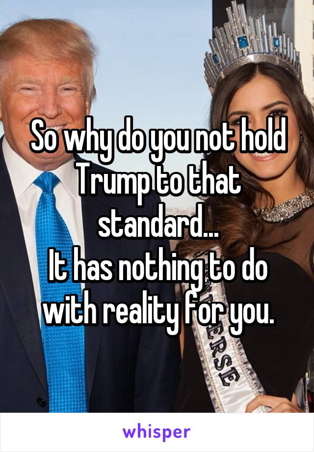 So why do you not hold Trump to that standard...
It has nothing to do with reality for you.