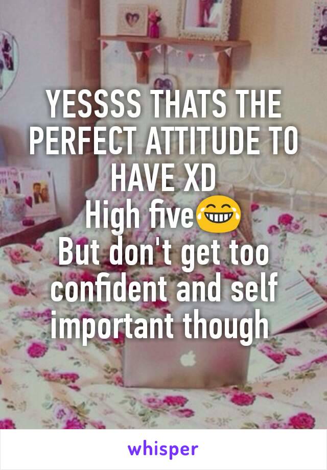 YESSSS THATS THE PERFECT ATTITUDE TO HAVE XD
High five😂
But don't get too confident and self important though 
