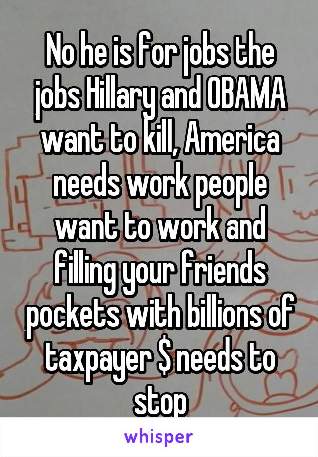 No he is for jobs the jobs Hillary and OBAMA want to kill, America needs work people want to work and filling your friends pockets with billions of taxpayer $ needs to stop