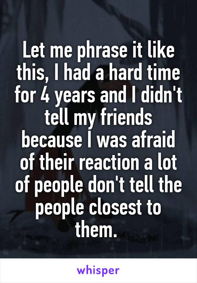 Let me phrase it like this, I had a hard time for 4 years and I didn't tell my friends because I was afraid of their reaction a lot of people don't tell the people closest to them. 