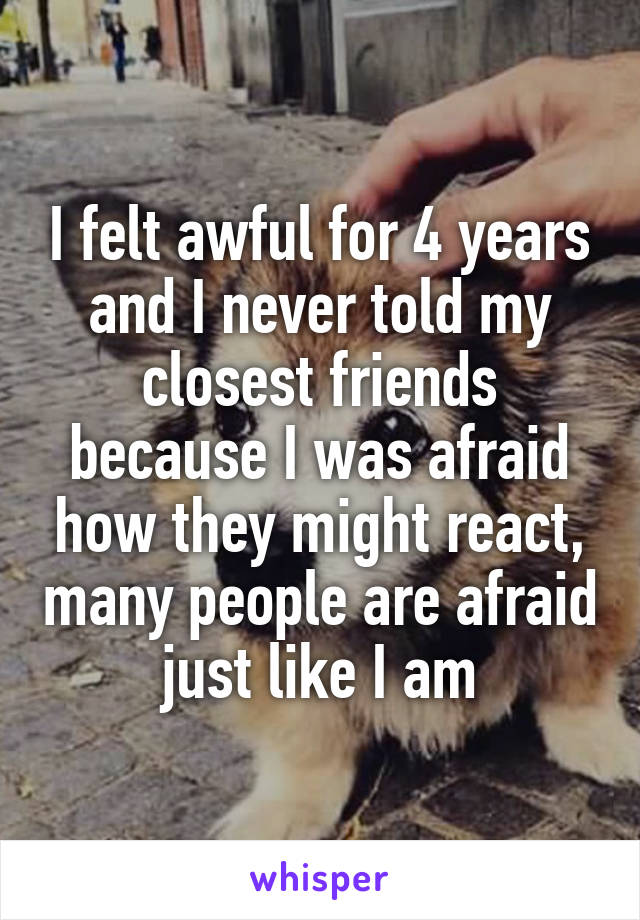 I felt awful for 4 years and I never told my closest friends because I was afraid how they might react, many people are afraid just like I am