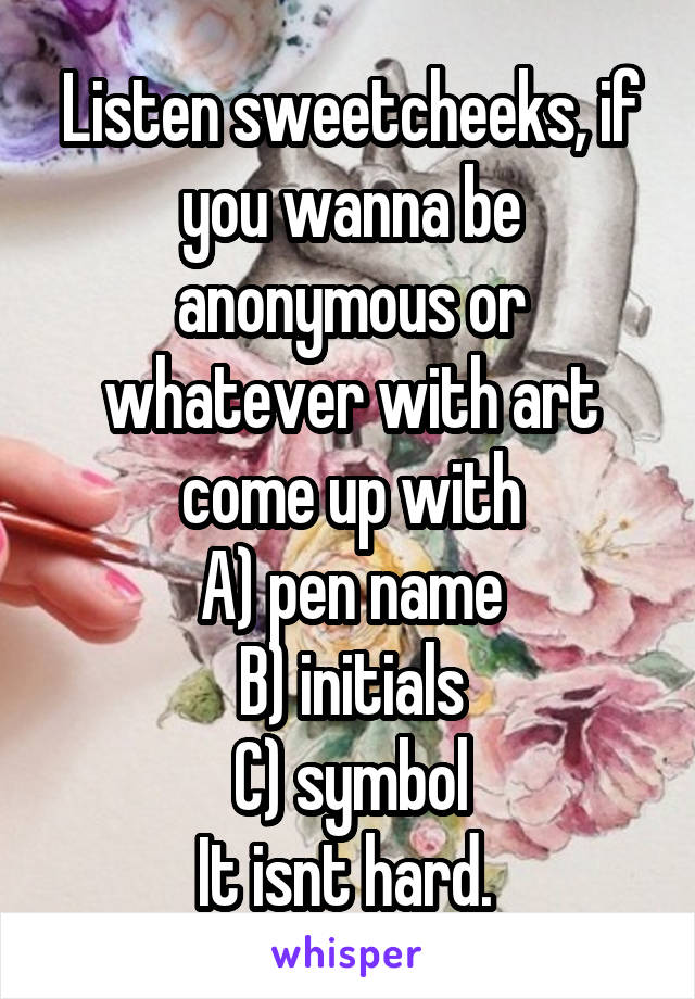 Listen sweetcheeks, if you wanna be anonymous or whatever with art come up with
A) pen name
B) initials
C) symbol
It isnt hard. 