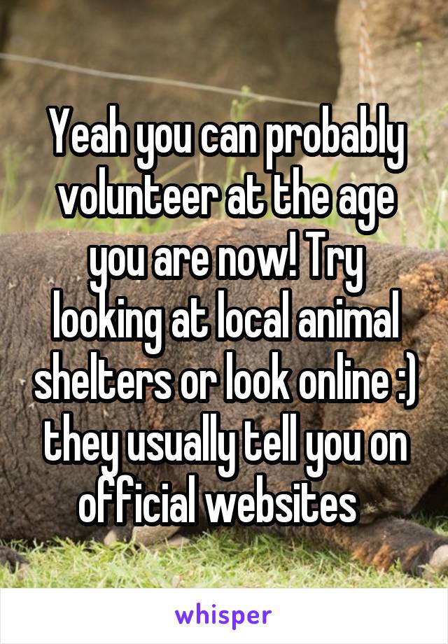 Yeah you can probably volunteer at the age you are now! Try looking at local animal shelters or look online :) they usually tell you on official websites  