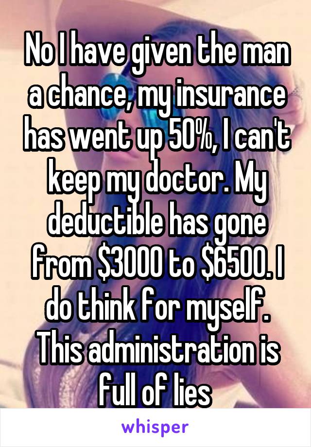 No I have given the man a chance, my insurance has went up 50%, I can't keep my doctor. My deductible has gone from $3000 to $6500. I do think for myself. This administration is full of lies 