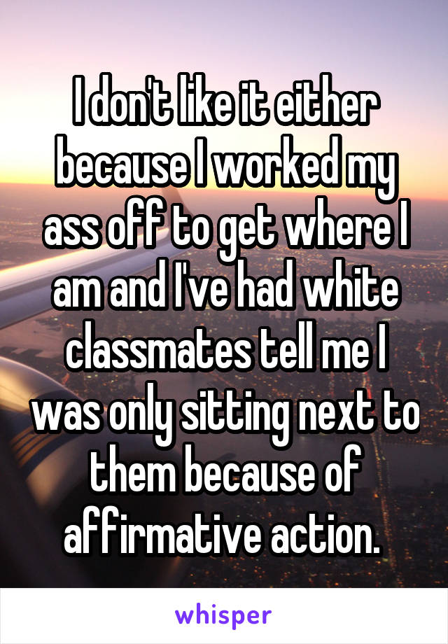 I don't like it either because I worked my ass off to get where I am and I've had white classmates tell me I was only sitting next to them because of affirmative action. 