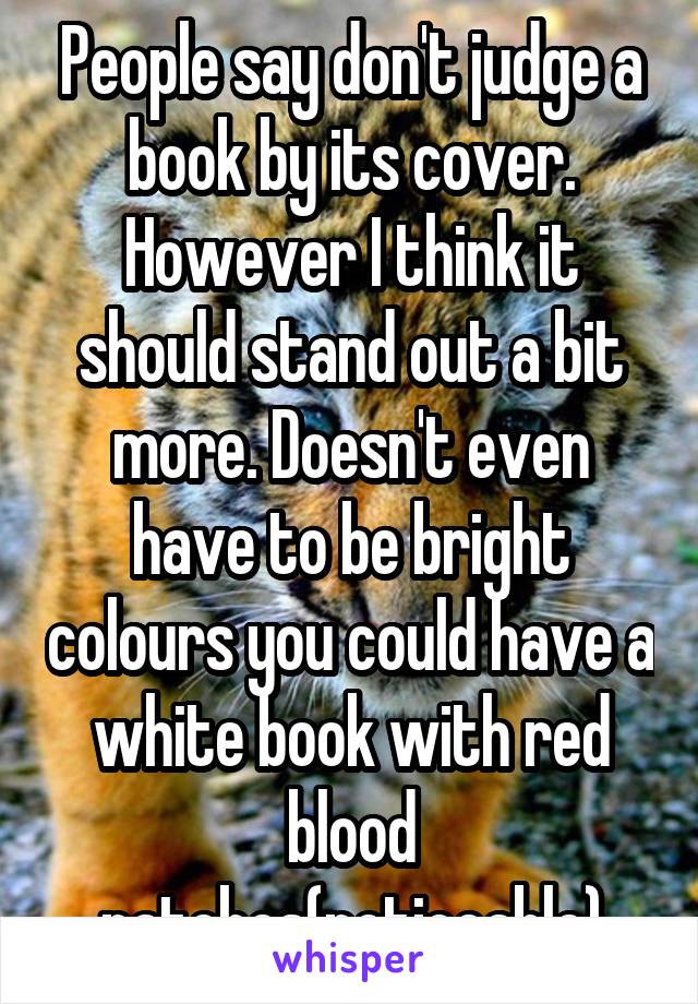 People say don't judge a book by its cover. However I think it should stand out a bit more. Doesn't even have to be bright colours you could have a white book with red blood patches(noticeable)