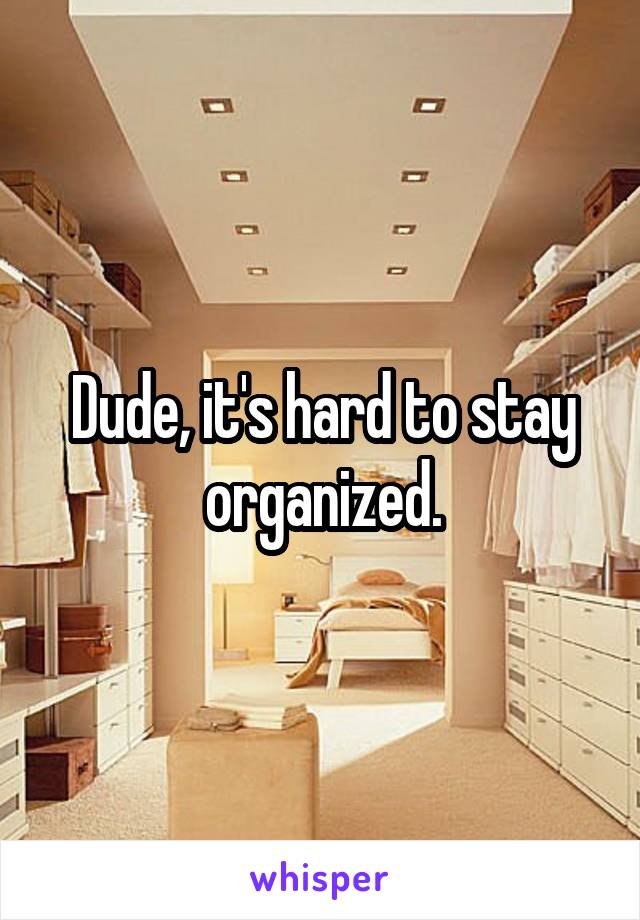 Dude, it's hard to stay organized.