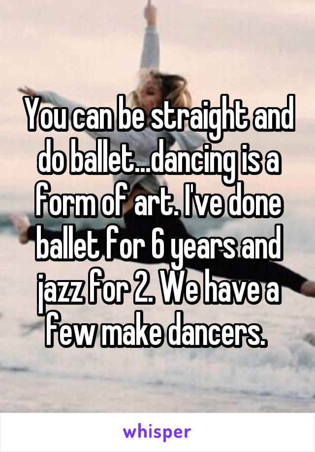 You can be straight and do ballet...dancing is a form of art. I've done ballet for 6 years and jazz for 2. We have a few make dancers. 