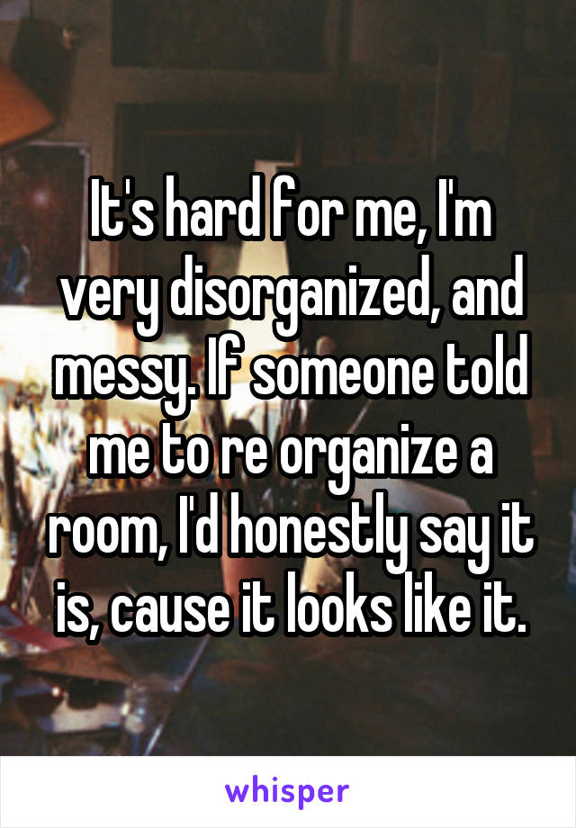 It's hard for me, I'm very disorganized, and messy. If someone told me to re organize a room, I'd honestly say it is, cause it looks like it.