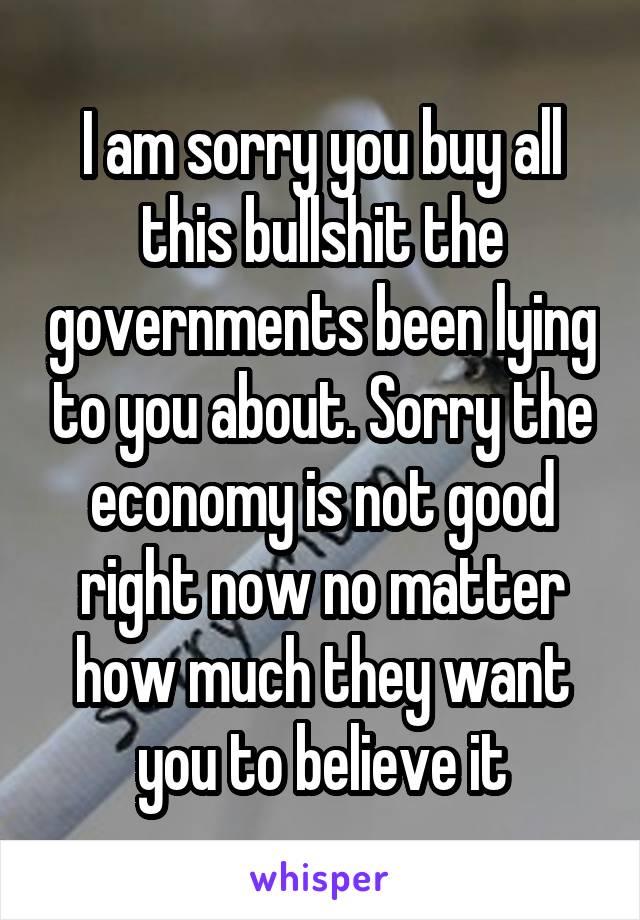 I am sorry you buy all this bullshit the governments been lying to you about. Sorry the economy is not good right now no matter how much they want you to believe it