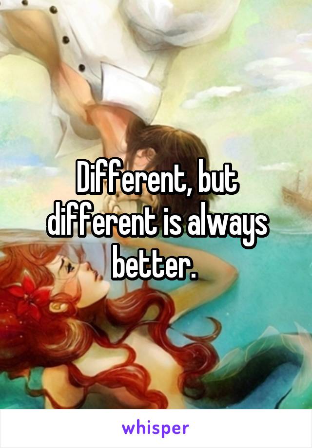 Different, but different is always better. 