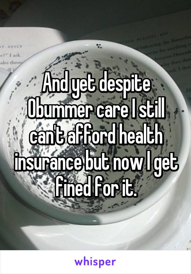 And yet despite Obummer care I still can't afford health insurance but now I get fined for it.