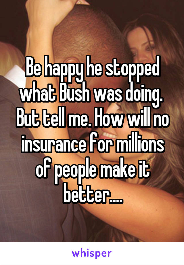 Be happy he stopped what Bush was doing. 
But tell me. How will no insurance for millions of people make it better....