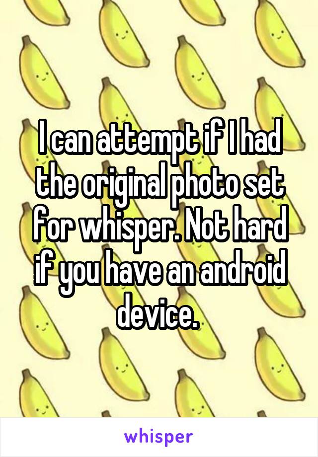 I can attempt if I had the original photo set for whisper. Not hard if you have an android device. 