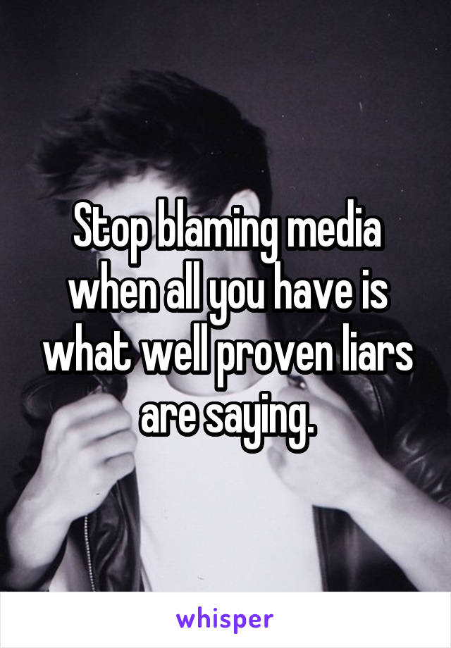 Stop blaming media when all you have is what well proven liars are saying.