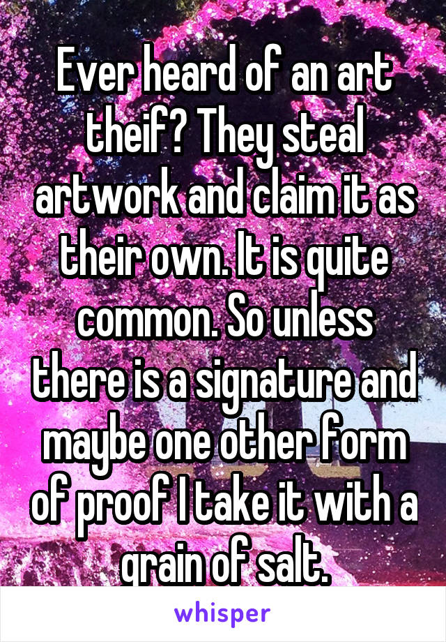 Ever heard of an art theif? They steal artwork and claim it as their own. It is quite common. So unless there is a signature and maybe one other form of proof I take it with a grain of salt.