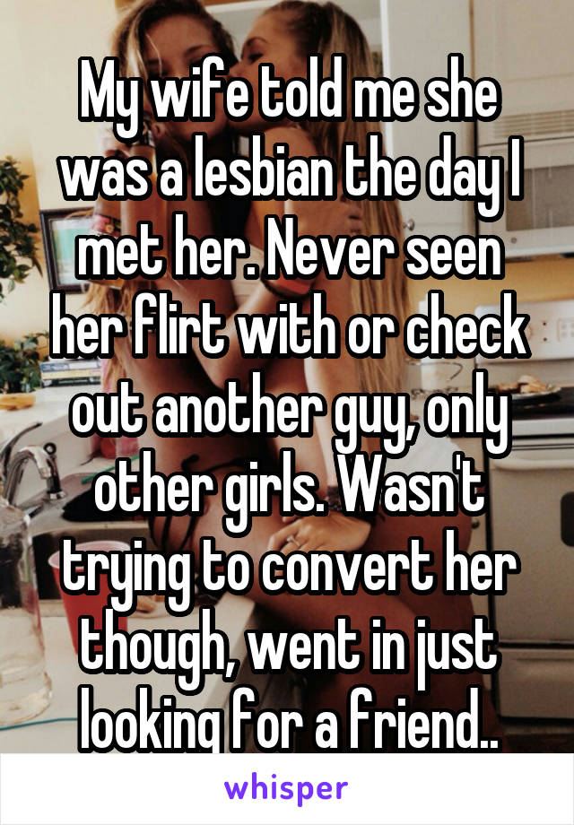 My wife told me she was a lesbian the day I met her. Never seen her flirt with or check out another guy, only other girls. Wasn't trying to convert her though, went in just looking for a friend..