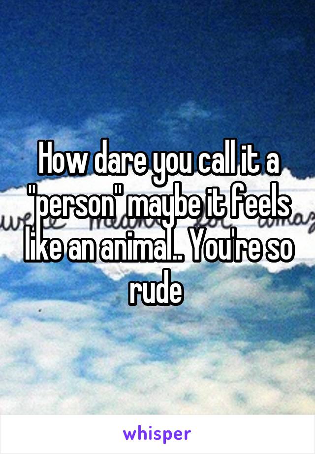 How dare you call it a "person" maybe it feels like an animal.. You're so rude 