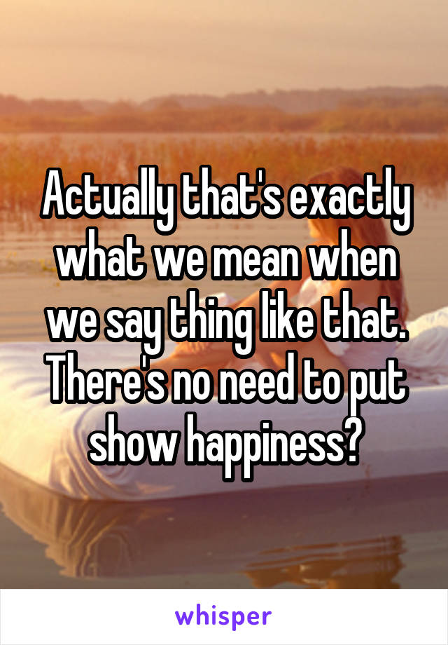 Actually that's exactly what we mean when we say thing like that. There's no need to put show happiness?