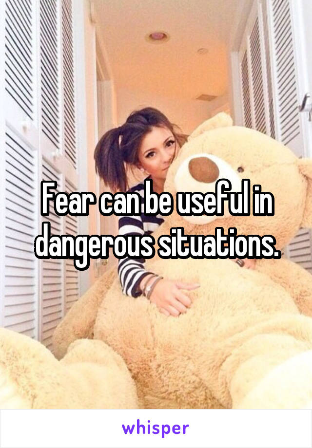 Fear can be useful in dangerous situations.