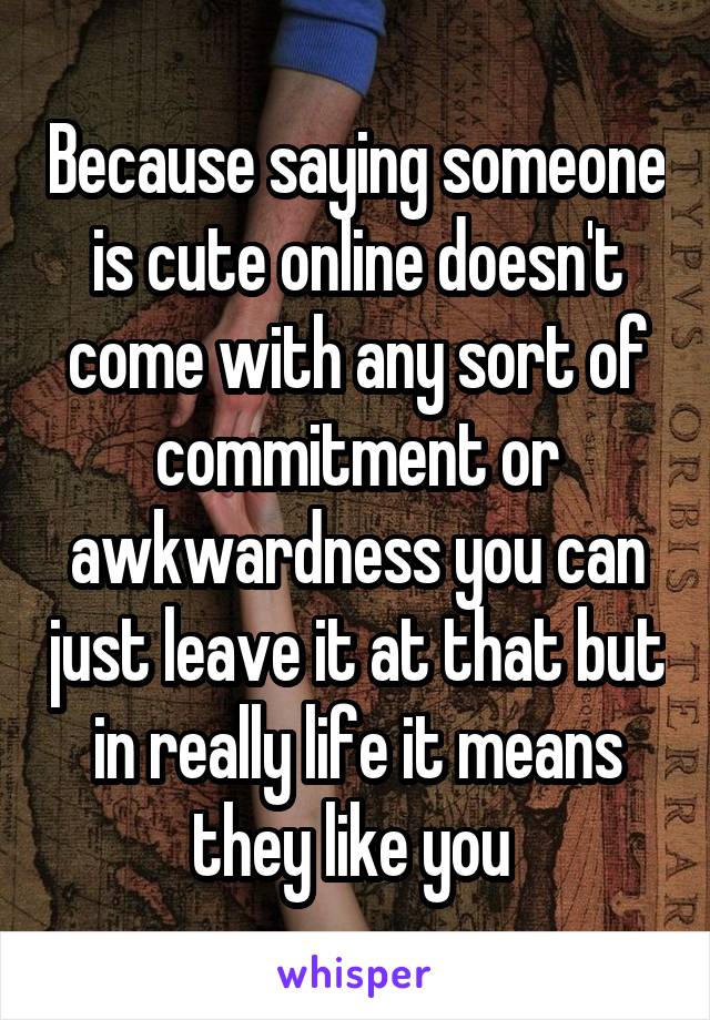 Because saying someone is cute online doesn't come with any sort of commitment or awkwardness you can just leave it at that but in really life it means they like you 