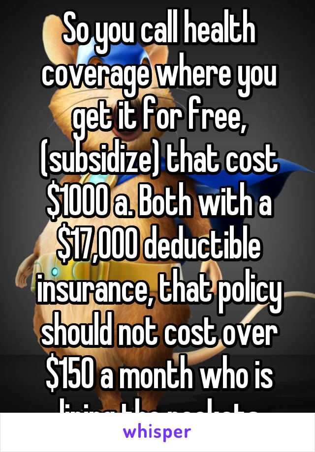 So you call health coverage where you get it for free, (subsidize) that cost $1000 a. Both with a $17,000 deductible insurance, that policy should not cost over $150 a month who is lining the pockets