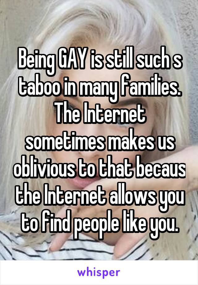 Being GAY is still such s taboo in many families. The Internet sometimes makes us oblivious to that becaus the Internet allows you to find people like you.