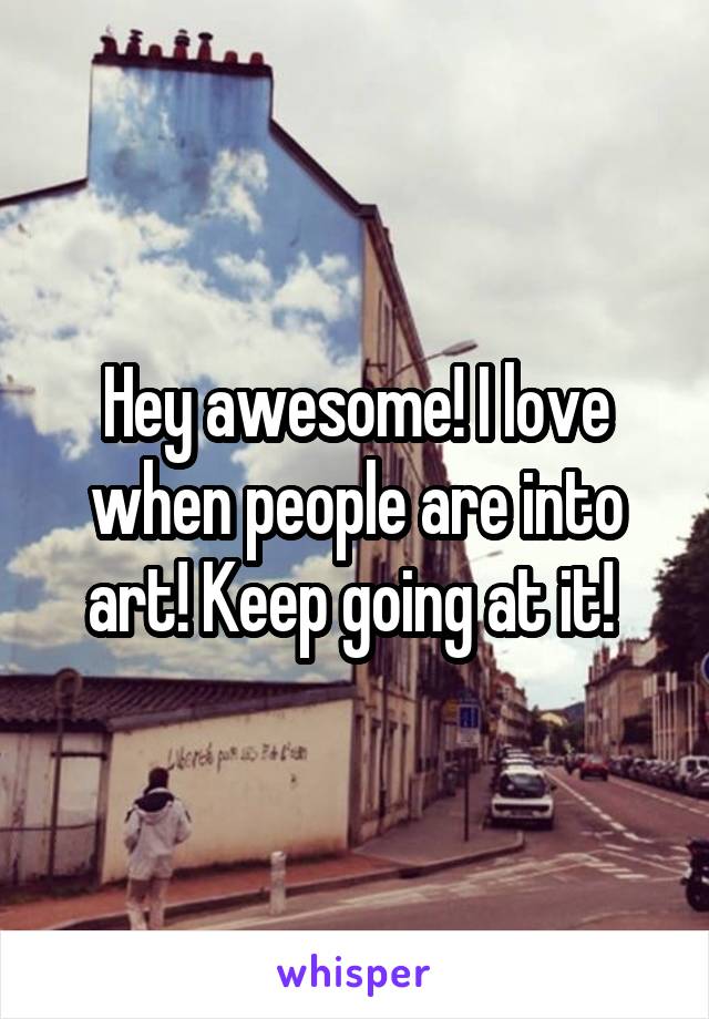 Hey awesome! I love when people are into art! Keep going at it! 