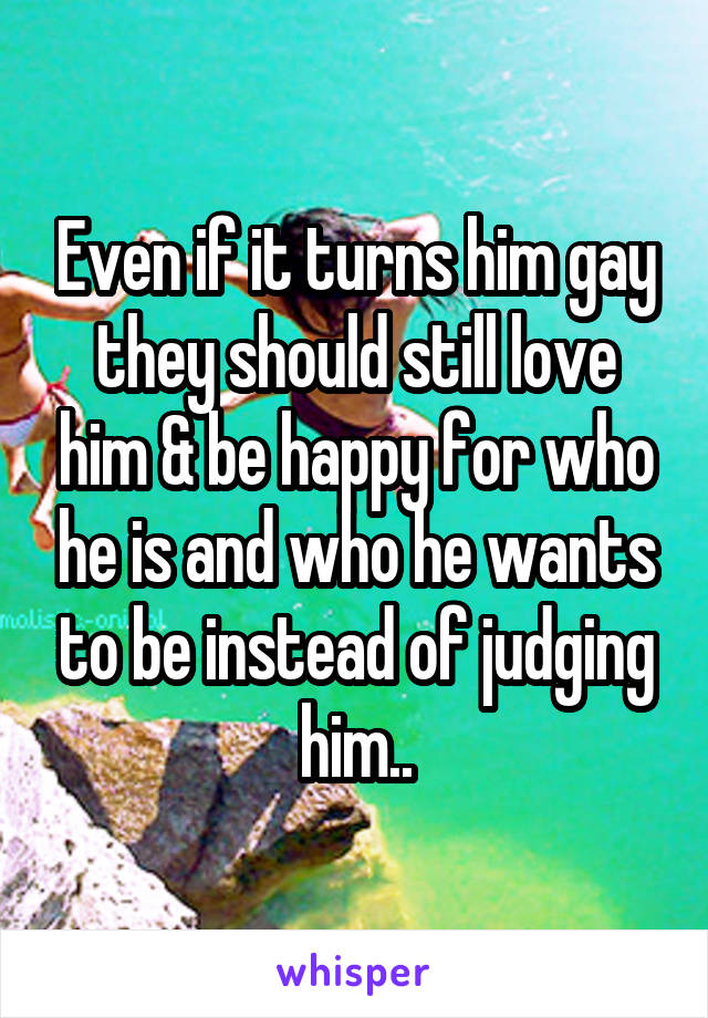 Even if it turns him gay they should still love him & be happy for who he is and who he wants to be instead of judging him..