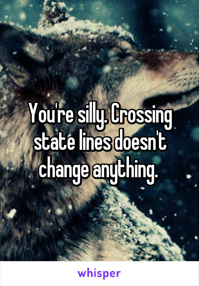 You're silly. Crossing state lines doesn't change anything. 