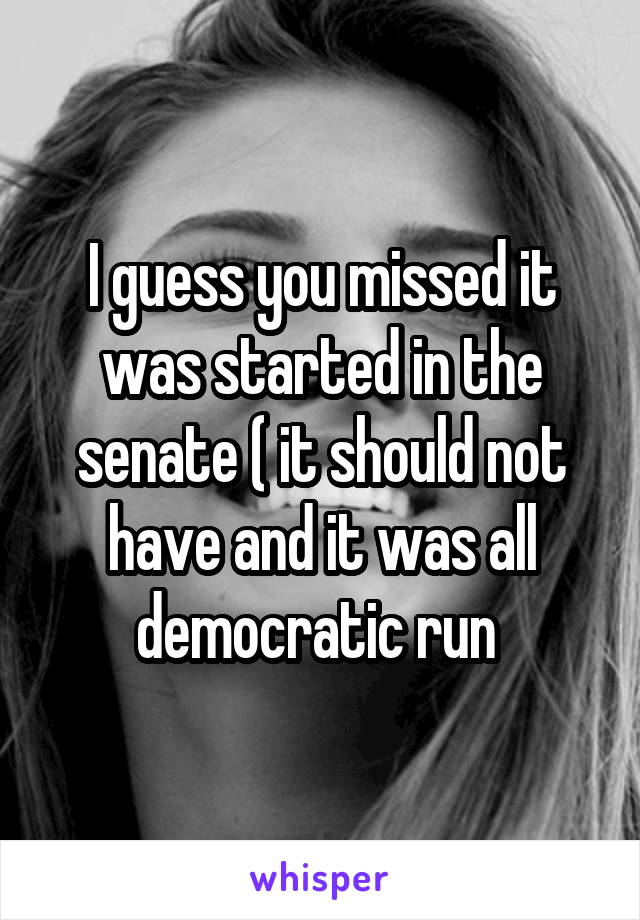 I guess you missed it was started in the senate ( it should not have and it was all democratic run 