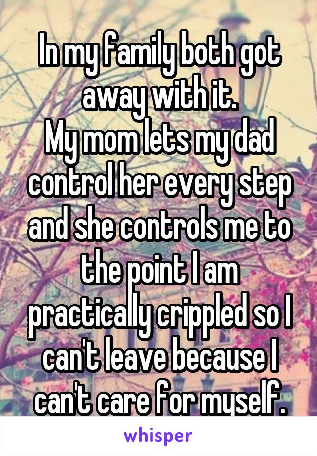 In my family both got away with it.
My mom lets my dad control her every step and she controls me to the point I am practically crippled so I can't leave because I can't care for myself.