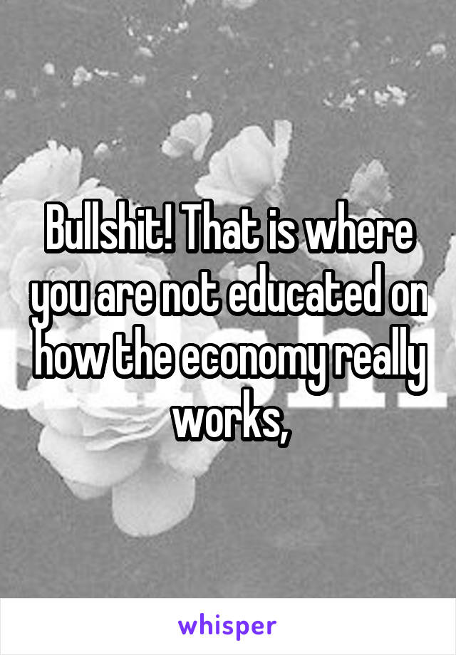 Bullshit! That is where you are not educated on how the economy really works,