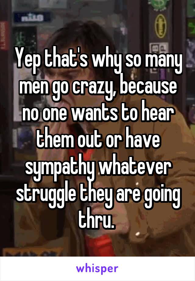 Yep that's why so many men go crazy, because no one wants to hear them out or have sympathy whatever struggle they are going thru. 