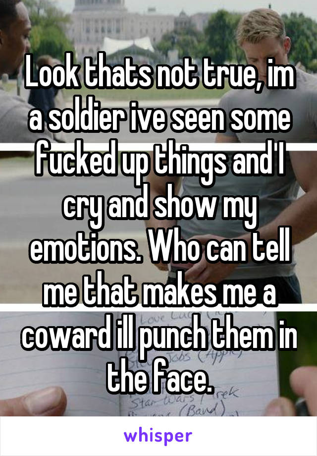 Look thats not true, im a soldier ive seen some fucked up things and I cry and show my emotions. Who can tell me that makes me a coward ill punch them in the face.