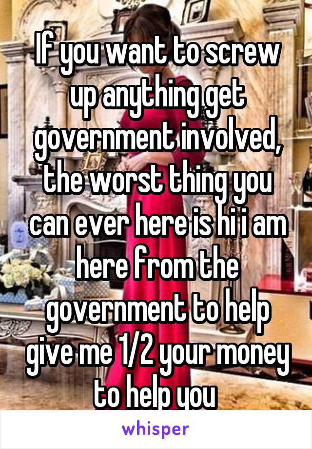 If you want to screw up anything get government involved, the worst thing you can ever here is hi i am here from the government to help give me 1/2 your money to help you 