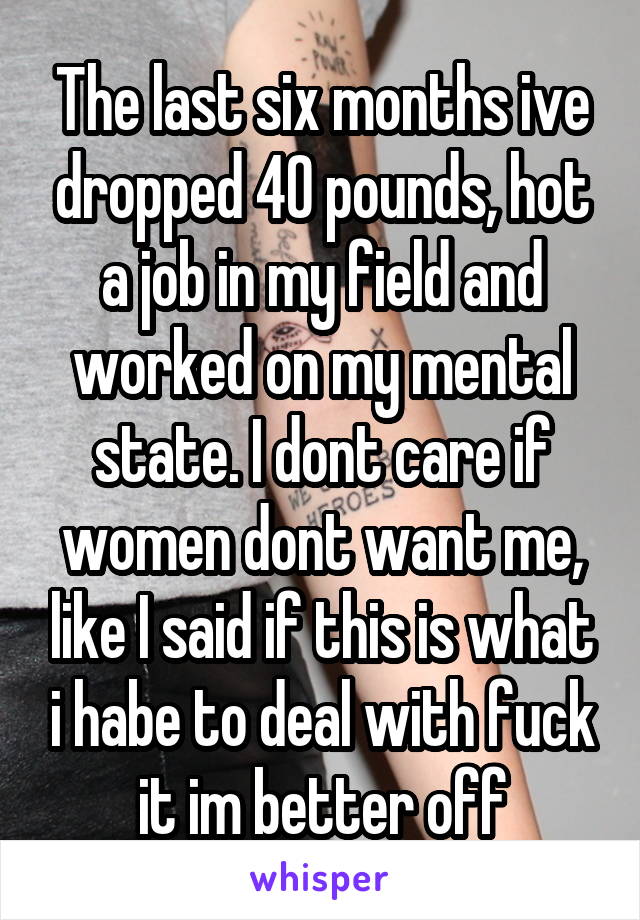 The last six months ive dropped 40 pounds, hot a job in my field and worked on my mental state. I dont care if women dont want me, like I said if this is what i habe to deal with fuck it im better off