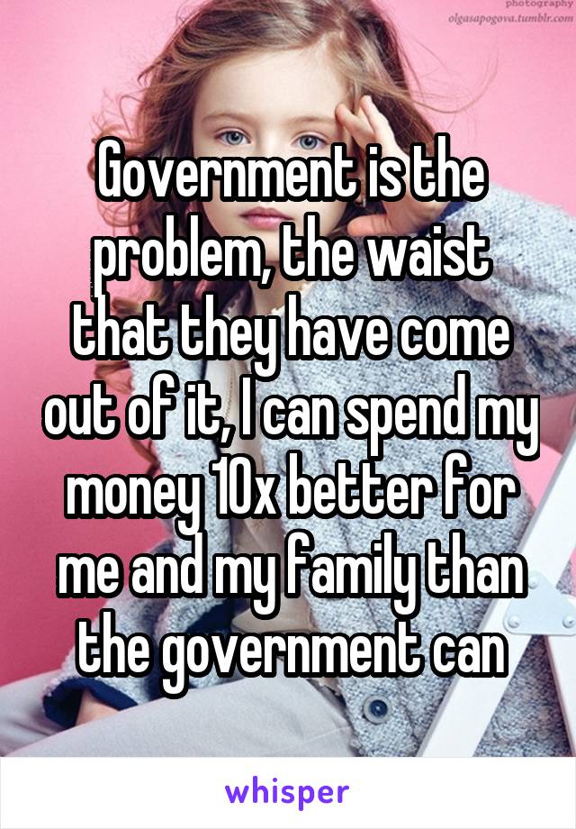 Government is the problem, the waist that they have come out of it, I can spend my money 10x better for me and my family than the government can