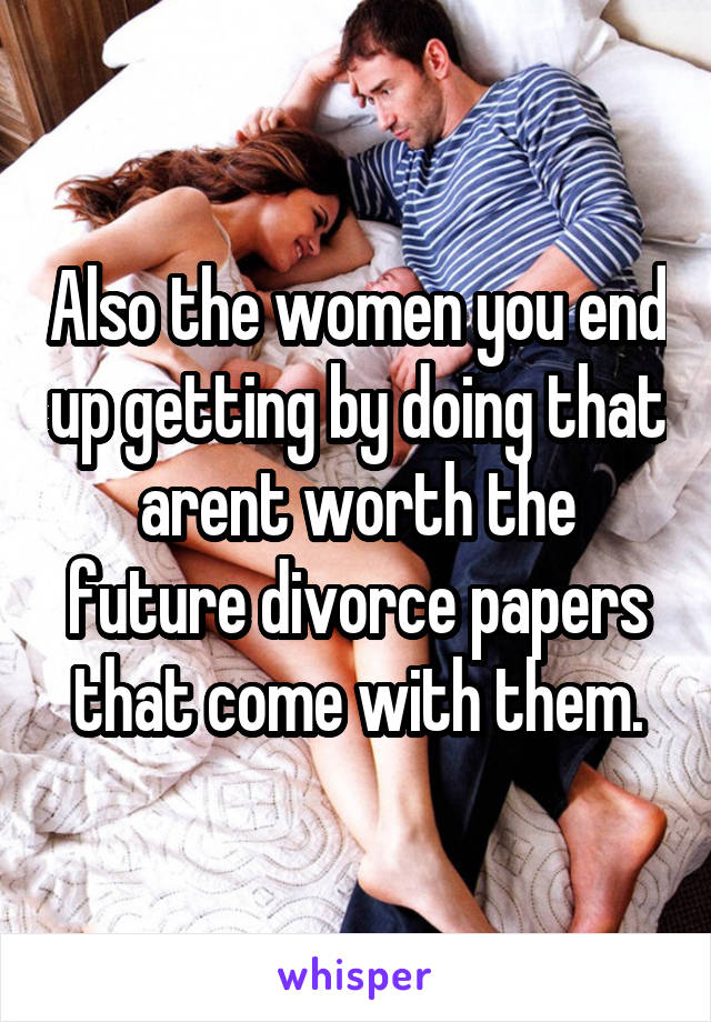 Also the women you end up getting by doing that arent worth the future divorce papers that come with them.