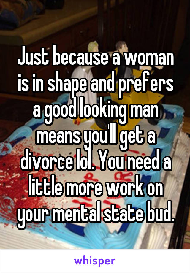 Just because a woman is in shape and prefers a good looking man means you'll get a divorce lol. You need a little more work on your mental state bud.