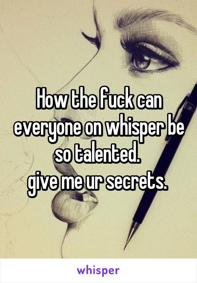 How the fuck can everyone on whisper be so talented. 
give me ur secrets. 