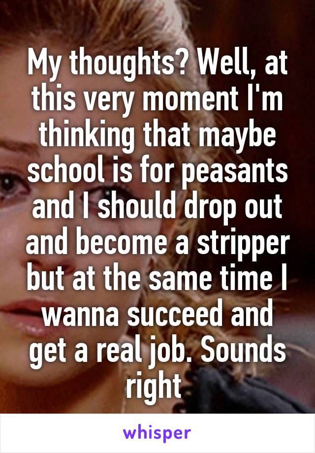 My thoughts? Well, at this very moment I'm thinking that maybe school is for peasants and I should drop out and become a stripper but at the same time I wanna succeed and get a real job. Sounds right 