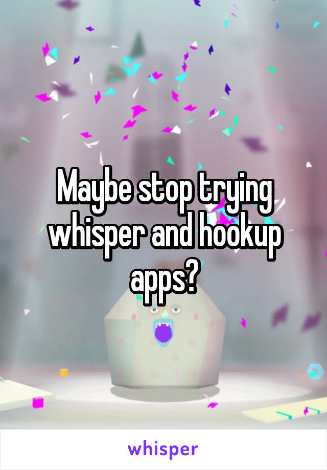 Maybe stop trying whisper and hookup apps?