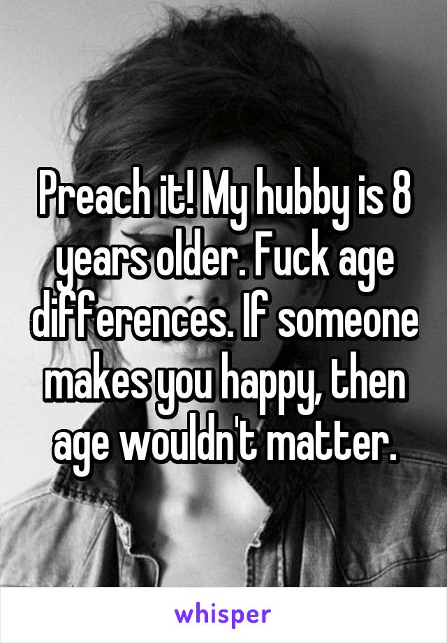 Preach it! My hubby is 8 years older. Fuck age differences. If someone makes you happy, then age wouldn't matter.