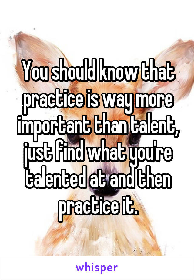 You should know that practice is way more important than talent, just find what you're talented at and then practice it.