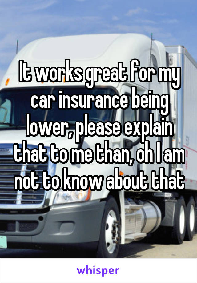 It works great for my car insurance being lower, please explain that to me than, oh I am not to know about that 