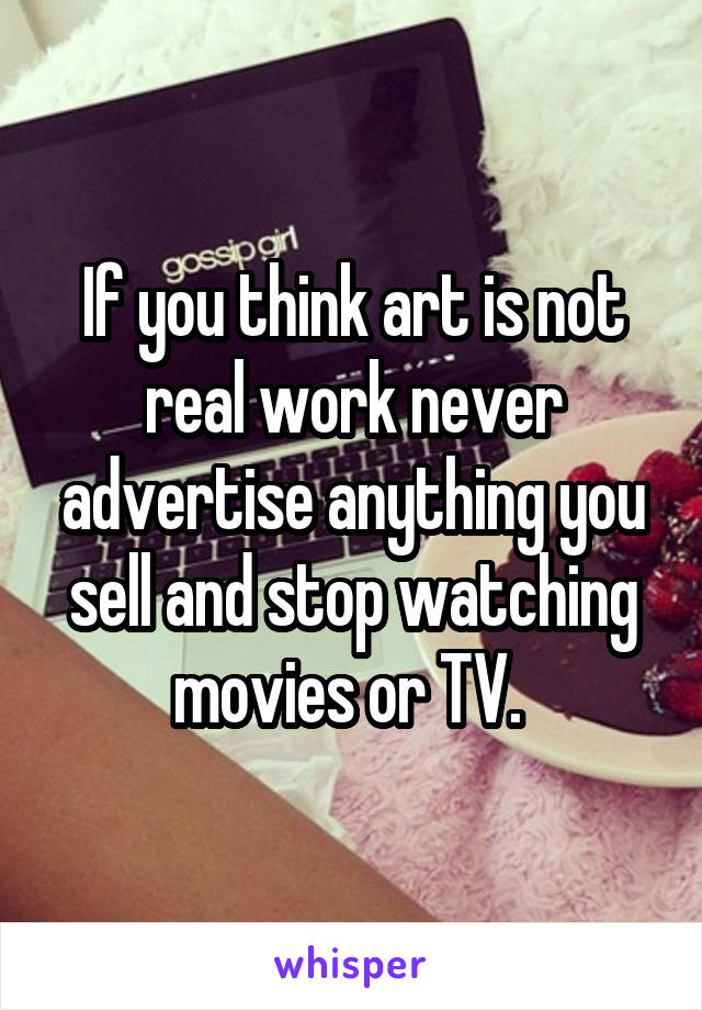 If you think art is not real work never advertise anything you sell and stop watching movies or TV. 