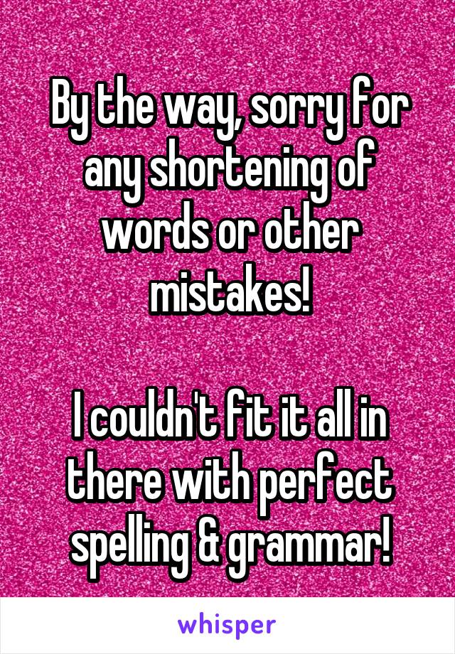 By the way, sorry for any shortening of words or other mistakes!

I couldn't fit it all in there with perfect spelling & grammar!