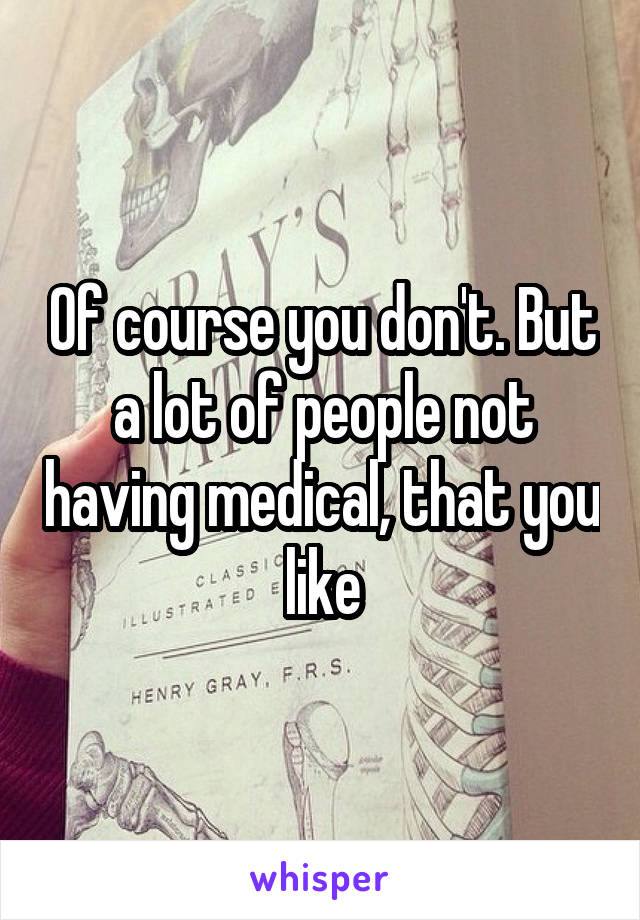 Of course you don't. But a lot of people not having medical, that you like